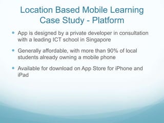 Location Based Mobile Learning
       Case Study - Platform
 App is designed by a private developer in consultation
  with a leading ICT school in Singapore

 Generally affordable, with more than 90% of local
  students already owning a mobile phone

 Available for download on App Store for iPhone and
  iPad
 