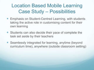 Location Based Mobile Learning
      Case Study – Possibilities
 Emphasis on Student-Centred Learning, with students
  taking the active role in customising content for their
  own learning

 Students can also decide their pace of complete the
  task set aside by their teachers

 Seamlessly integrated for learning, anytime (beyond
  curriculum time), anywhere (outside classroom setting)
 
