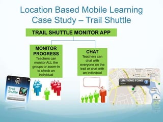 Location Based Mobile Learning
  Case Study – Trail Shuttle
  TRAIL SHUTTLE MONITOR APP

    MONITOR
   PROGRESS                CHAT
                         Teachers can
     Teachers can
                            chat with
    monitor ALL the
                       everyone on the
   groups or zoom-in
                       trail or chat with
      to check an
                         an individual
       individual
 