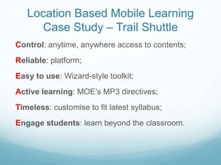 Location Based Mobile Learning
     Case Study – Trail Shuttle
Control: anytime, anywhere access to contents;
Reliable: platform;
Easy to use: Wizard-style toolkit;
Active learning: MOE’s MP3 directives;
Timeless: customise to fit latest syllabus;
Engage students: learn beyond the classroom.
 