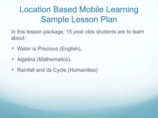 Location Based Mobile Learning
        Sample Lesson Plan
In this lesson package, 15 year olds students are to learn
about:

 Water is Precious (English),
 Algebra (Mathematics),
 Rainfall and its Cycle (Humanities)
 