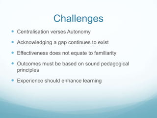 Challenges
 Centralisation verses Autonomy
 Acknowledging a gap continues to exist
 Effectiveness does not equate to familiarity
 Outcomes must be based on sound pedagogical
  principles

 Experience should enhance learning
 