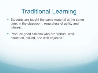 Traditional Learning
 Students are taught the same material at the same
  time, in the classroom, regardless of ability and
  interest.

 Produce good citizens who are “robust, well-
  educated, skilled, and well-adjusted.”
 