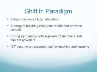 Shift in Paradigm
 Schools becomes fully networked
 Sharing of teaching resources within and between
  schools

 Strong partnership with suppliers of hardware and
  content providers

 ICT became an accepted tool for teaching and learning
 