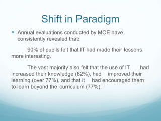 Shift in Paradigm
 Annual evaluations conducted by MOE have
  consistently revealed that:

      90% of pupils felt that IT had made their lessons
more interesting.

       The vast majority also felt that the use of IT had
increased their knowledge (82%), had improved their
learning (over 77%), and that it had encouraged them
to learn beyond the curriculum (77%).
 