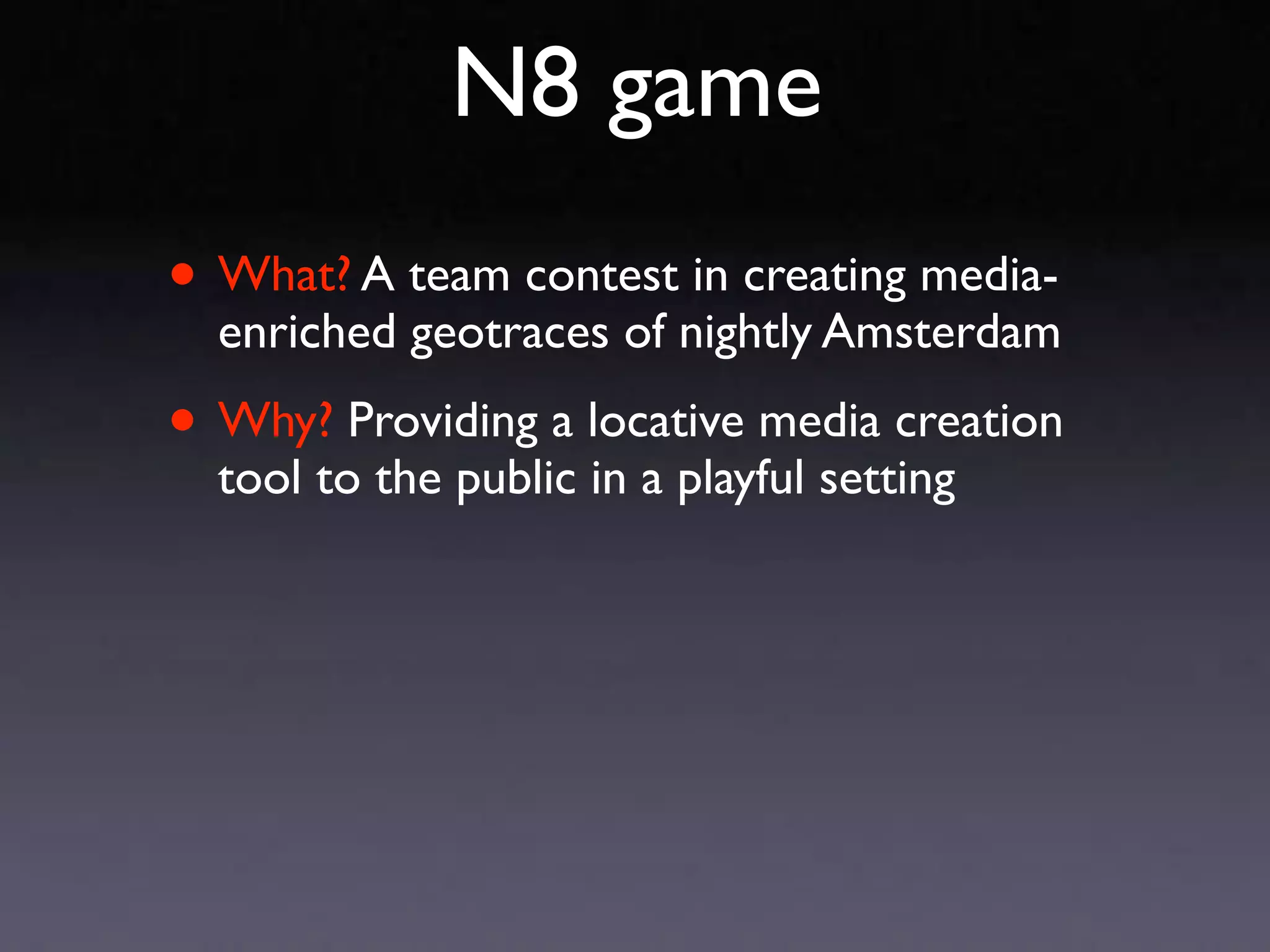N8 game
• What? A team contest in creating media-
  enriched geotraces of nightly Amsterdam

• Why? Providing a locative media creation
  tool to the public in a playful setting
 