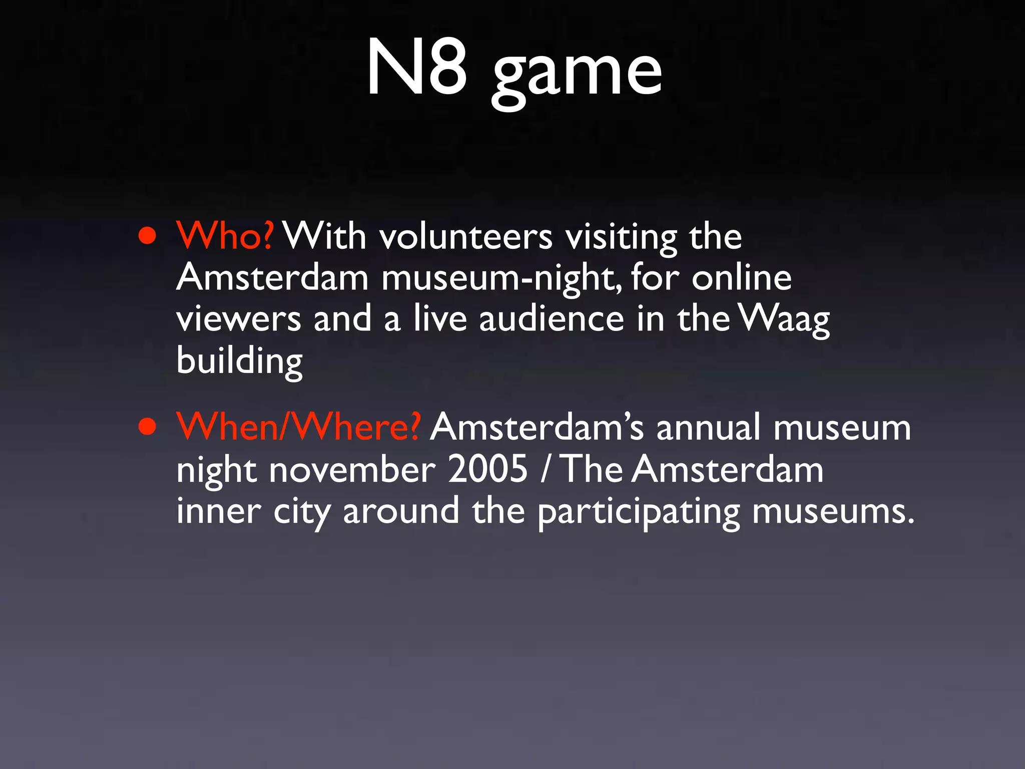 N8 game

• Who? With volunteers visiting the
  Amsterdam museum-night, for online
  viewers and a live audience in the Waag
  building
• When/Where? Amsterdam’sAmsterdam
  night november 2005 / The
                            annual museum

  inner city around the participating museums.
 
