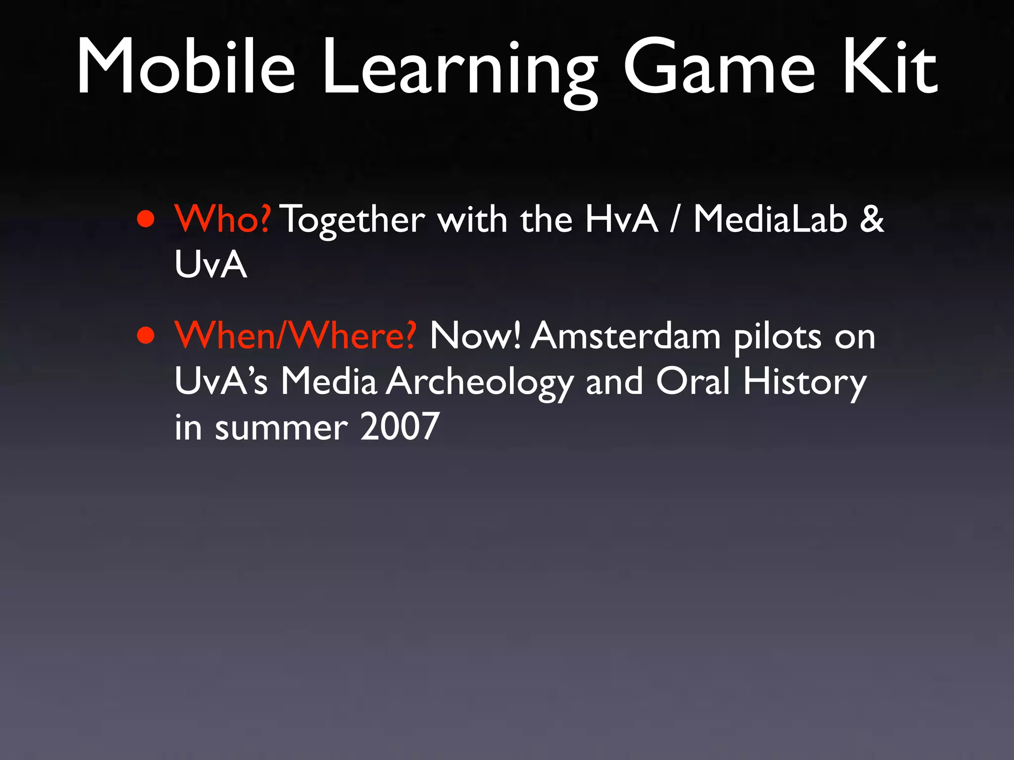 Mobile Learning Game Kit
 • Who? Together with the HvA / MediaLab &
   UvA

 • When/Where? Now! Amsterdam pilots on
   UvA’s Media Archeology and Oral History
   in summer 2007
 