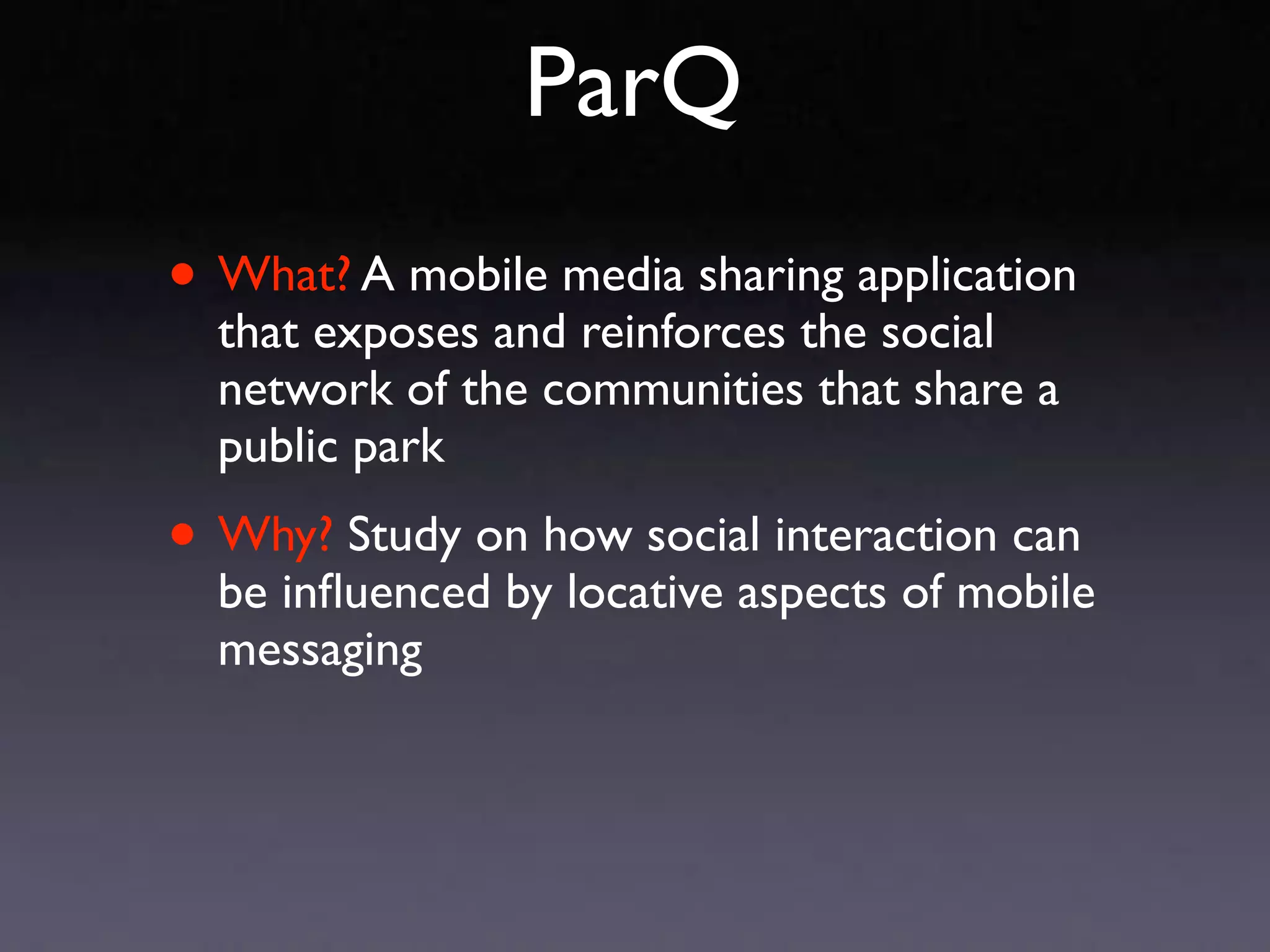 ParQ
• What? A mobile media sharing application
  that exposes and reinforces the social
  network of the communities that share a
  public park

• Why? Study on how social interaction can
  be inﬂuenced by locative aspects of mobile
  messaging
 
