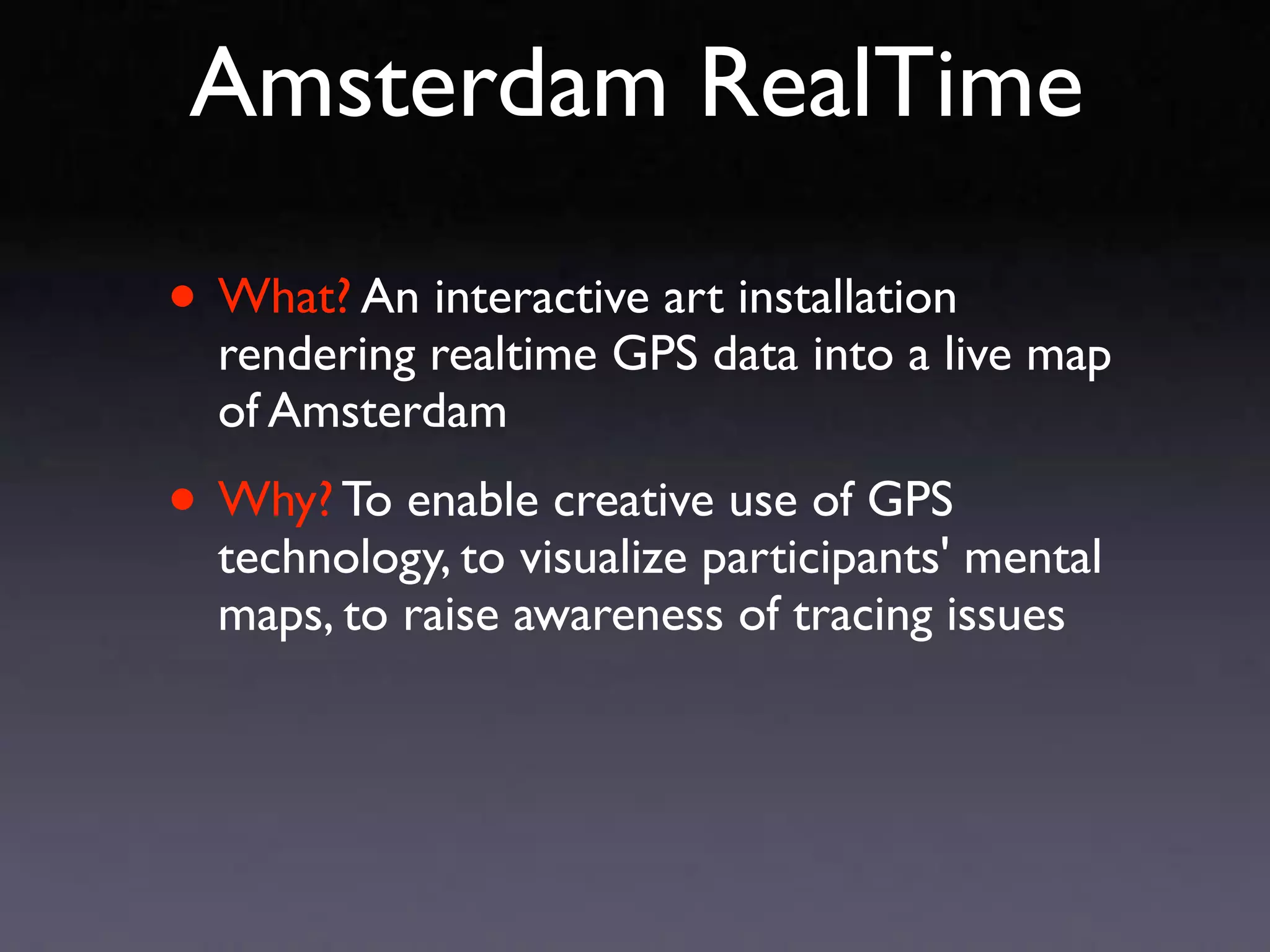 Amsterdam RealTime

• What? An interactive art installation
  rendering realtime GPS data into a live map
  of Amsterdam

• Why? To enable creative use of GPS
  technology, to visualize participants' mental
  maps, to raise awareness of tracing issues
 