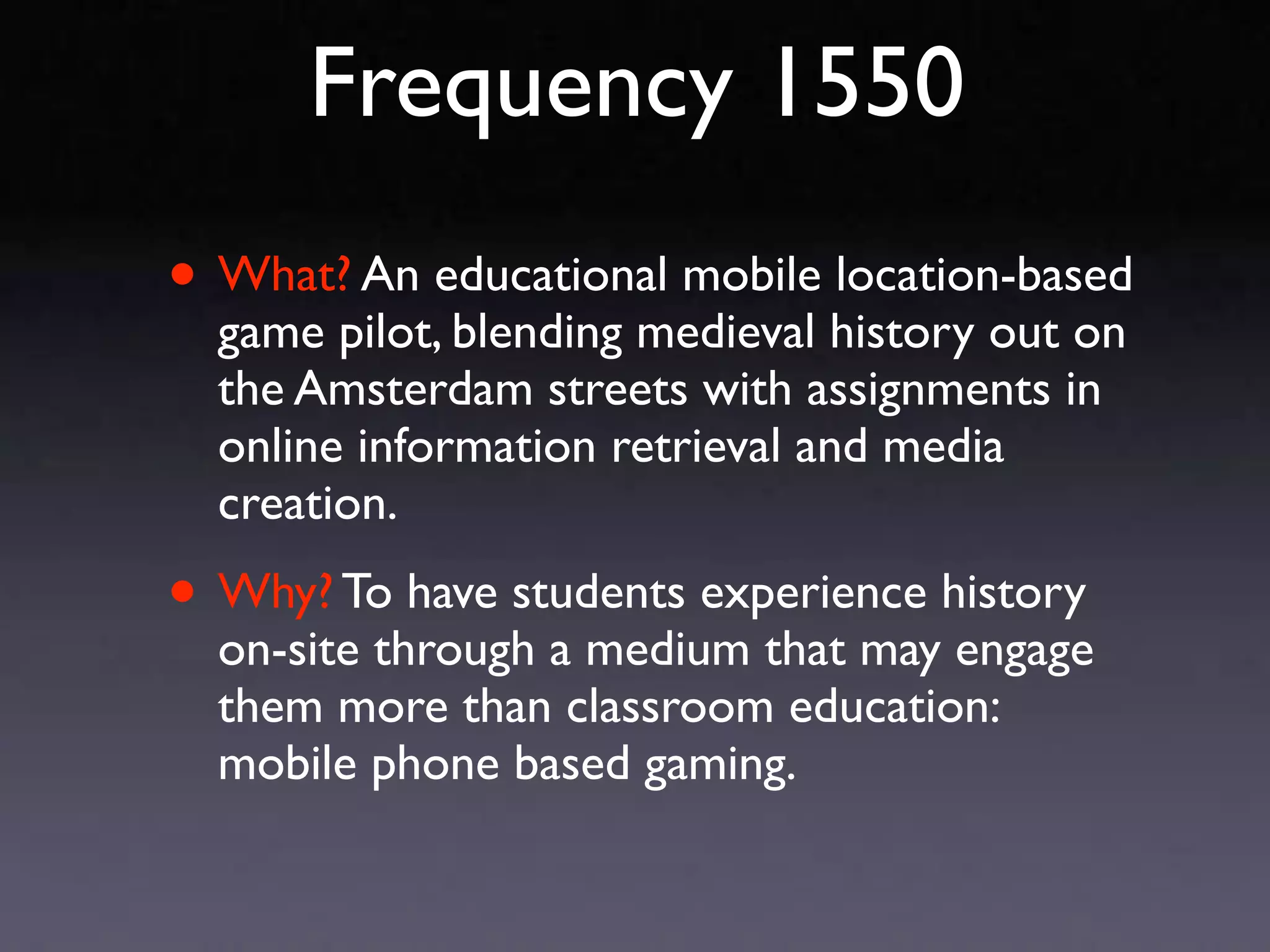 Frequency 1550
• What? An educational mobile location-based
  game pilot, blending medieval history out on
  the Amsterdam streets with assignments in
  online information retrieval and media
  creation.

• Why? To have students experience history
  on-site through a medium that may engage
  them more than classroom education:
  mobile phone based gaming.
 