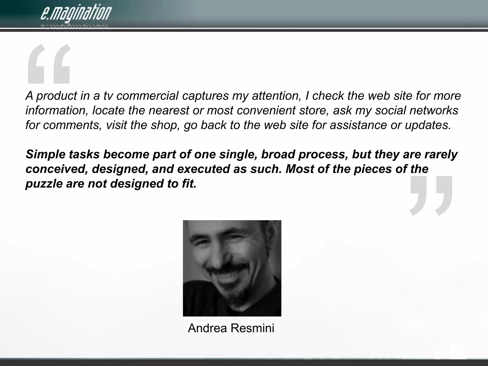 “A product in a tv commercial captures my attention, I check the web site for more information, locate the nearest or most convenient store, ask my social networks for comments, visit the shop, go back to the web site for assistance or updates. Simple tasks become part of one single, broad process, but they are rarely conceived, designed, and executed as such. Most of the pieces of the puzzle are not designed to fit. ”Andrea Resmini
