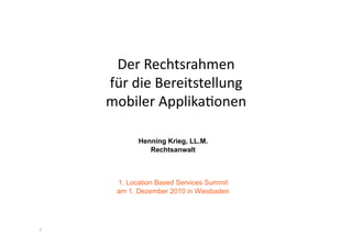 Der	
  Rechtsrahmen	
  
    für	
  die	
  Bereitstellung	
  	
  
    mobiler	
  Applika:onen	
  

            Henning Krieg, LL.M.
               Rechtsanwalt



      1. Location Based Services Summit
      am 1. Dezember 2010 in Wiesbaden




1
 