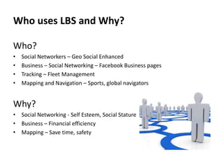 Who uses LBS and Why?
Who?
•
•
•
•

Social Networkers – Geo Social Enhanced
Business – Social Networking – Facebook Business pages
Tracking – Fleet Management
Mapping and Navigation – Sports, global navigators

Why?
• Social Networking - Self Esteem, Social Stature
• Business – Financial efficiency
• Mapping – Save time, safety

 