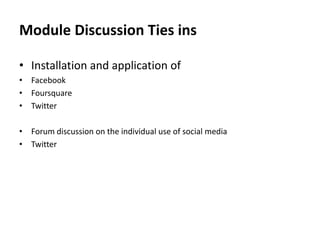 Module Discussion Ties ins
• Installation and application of
• Facebook
• Foursquare
• Twitter
• Forum discussion on the individual use of social media
• Twitter

 
