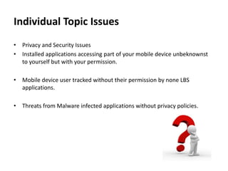 Individual Topic Issues
• Privacy and Security Issues
• Installed applications accessing part of your mobile device unbeknownst
to yourself but with your permission.
• Mobile device user tracked without their permission by none LBS
applications.
• Threats from Malware infected applications without privacy policies.

 