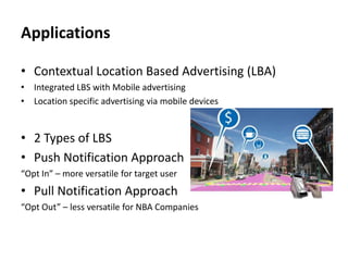 Applications
• Contextual Location Based Advertising (LBA)
• Integrated LBS with Mobile advertising
• Location specific advertising via mobile devices

• 2 Types of LBS
• Push Notification Approach
“Opt In” – more versatile for target user

• Pull Notification Approach
“Opt Out” – less versatile for NBA Companies

 