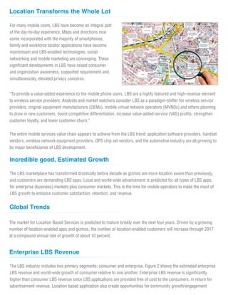 Location Transforms the Whole Lot
Incredible good, Estimated Growth
The LBS marketplace has transformed drastically before decade as gizmos are more location aware than previously,
and customers are demanding LBS apps. Local and world-wide advancement is predicted for all types of LBS apps,
for enterprise (business) markets plus consumer markets. This is the time for mobile operators to make the most of
LBS growth to enhance customer satisfaction, retention, and revenue.
The market for Location Based Services is predicted to mature briskly over the next four years. Driven by a growing
number of location-enabled apps and gizmos, the number of location-enabled customers will increase through 2017
at a compound annual rate of growth of about 10 percent.
Global Trends
For many mobile users, LBS have become an integral part
of the day-to-day experience. Maps and directions now
come incorporated with the majority of smartphones,
family and workforce locator applications have become
mainstream and LBS-enabled technologies, social
networking and mobile marketing are converging. These
significant developments in LBS have raised consumer
and organization awareness, supported requirement and,
simultaneously, elevated privacy concerns.
“To provide a value-added experience to the mobile phone users, LBS are a highly featured and high-revenue element
to wireless service providers. Analysts and market watchers consider LBS as a paradigm-shifter for wireless service
providers, original equipment manufacturers (OEMs), mobile virtual network operators (MVNOs) and others planning
to draw in new customers, boost competitive differentiation, increase value-added-service (VAS) profits, strengthen
customer loyalty, and lower customer churn.”
The entire mobile services value chain appears to achieve from the LBS trend: application software providers, handset
vendors, wireless network equipment providers, GPS chip set vendors, and the automotive industry are all growing to
be major beneficiaries of LBS development.
Enterprise LBS Revenue
The LBS industry includes two primary segments: consumer and enterprise. Figure 2 shows the estimated enterprise
LBS revenue and world-wide growth of consumer relative to one another. Enterprise LBS revenue is significantly
higher than consumer LBS revenue since LBS applications are provided free of cost to the consumers, in return for
advertisement revenue. Location based application also create opportunities for community growth/engagement
 