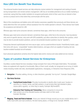 The enhanced location-based services can help enterprise receive solution for management and racking of assets
during transportation and remote workers management. LBS has an incredible potential so far as mobile marketing is
concerned, seeing that they enable marketers to recognize particularly which of their users has an interest in their
service or product and to what extent they communicate with the same.
Most of the smartphones and tablets come with location awareness capability than previously and these devices can
easily determine their own position without assistance from the mobile operator’s network. These devices have fueled
the acceptance and demand for LBS.
Whereas apps meet some consumer demand, sometimes these apps, while free to the consumer,
How LBS Can Benefit Your Business
Whereas apps meet some consumer demand, sometimes these apps, while free to the consumer, have boundaries:
only work on specific devices, only work with GPS availability, just allow subscribers to identify their position, which
may be slow to provide location positions, and are not protected (location positions may be “spoofed”).
Enterprises demand sophisticated and more secure apps, such as asset/workforce locator, friend/family locator, apps
that come with secure, “unspoofable” location determinations, and apps which are capable of locating not only
location-enabled handsets but all handsets.
Such advanced applications certainly drive the highest data-centric revenue and value-added service revenue.
Countless Location Based Services nowadays merge concepts from many of the types listed below. The examples
below are explained with regards to functionality. Many of them could, actually, be recognized via an array of mobile
media including mobile web sites, downloadable applications, messaging, or Interactive Voice Response (IVR).
Types of Location Based Services for Enterprises
Navigation - Provides walking, driving, or other directions; generally “turn by turn”. Example: Google Maps
Family/friend tracker/finder: Provides functionality to identify other trustd users’ location in
real-time (i.e. friends, family, and field workers), or get to know their last checked-in place,
receive alerts regularly –or when they’re nearby. Example: MyFriendGPS
Enterprise Fleet Tracking and Timecarding: Allows companies to ensure the
field-workers are at the intended location and keep watch on their asset.
Example: WorkApp
Mapping, Travel and Point of Interest - Know your interest of things around you on your mobile device; be it –
traffic local traffic and road conditions, the best nearby places, or things to do. Example: WHERE
Geo-fence Services
 
