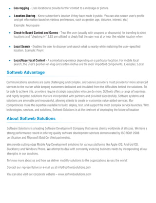Geo-tagging - Uses location to provide further context to a message or picture.
Location Sharing - Know subscriber’s location if they have made it public. You can also search user’s profile
and get information based on various preferences, such as gender, age, distance, interest, etc.)
Example: Foursquare
Check-in Based Contest and Games - Treat the user (usually with coupons or discounts) for traveling to shop
locations and “checking in”. LBS are utilized to check that the user was at or near the retailer location when
Local Search - Enables the user to discover and search what is nearby while matching the user–specified
location. Example: Poynt
Local/Hyperlocal Content - A contextual experience depending on a particular location. For mobile local
search, the user's position on map and certain motive are the most important components. Examples: Local
Communications solutions are quite challenging and complex, and service providers must provide far more advanced
services to the market while keeping customers dedicated and insulated from the difficulties behind the solutions. To
be able to achieve this, providers require strategic associates who can do more. Softweb offers a range of seamless
and highly targeted, solutions that are incorporated with partners and provided successfully. Softweb systems and
solutions are amenable and resourceful, allowing clients to create or customize value-added services. Our
competencies make the expertise available to build, deploy, test, and support the most complex service launches. With
technologies, services, and solutions, Softweb Solutions is at the forefront of developing the future of location
Software Solutions is a leading Software Development Company that serves clients worldwide of all sizes. We have a
strong performance record in offering quality software development services demonstrated by ISO 9001:2008
certification and Microsoft Gold Certified partnership.
We provide cutting edge Mobile App Development solutions for various platforms like Apple iOS, Android OS,
Blackberry and Windows Phone. We attempt to deal with constantly evolving business needs by incorporating all our
strengths in our solutions.
To know more about us and how we deliver mobility solutions to the organizations across the world.
Contact our representative or e-mail us at info@softwebsolutions.com
You can also visit our corporate website – www.softwebsolutions.com
Softweb Advantage
About Softweb Solutions
 