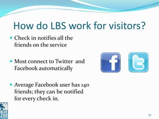 How do LBS work for visitors?
 Check in notifies all the
  friends on the service

 Most connect to Twitter and
  Facebook automatically

 Average Facebook user has 140
  friends; they can be notified
  for every check in.

                                  10
 