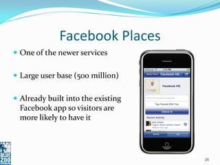Facebook Places
 One of the newer services


 Large user base (500 million)


 Already built into the existing
  Facebook app so visitors are
  more likely to have it




                                    26
 