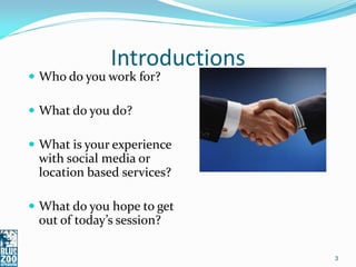 Introductions
 Who do you work for?

 What do you do?

 What is your experience
 with social media or
 location based services?

 What do you hope to get
 out of today’s session?

                              3
 