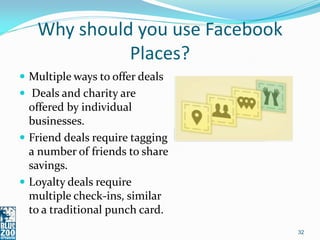 Why should you use Facebook
             Places?
 Multiple ways to offer deals
 Deals and charity are
  offered by individual
  businesses.
 Friend deals require tagging
  a number of friends to share
  savings.
 Loyalty deals require
  multiple check-ins, similar
  to a traditional punch card.
                                 32
 