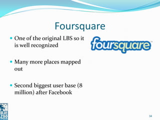 Foursquare
 One of the original LBS so it
 is well recognized

 Many more places mapped
 out

 Second biggest user base (8
 million) after Facebook


                                  34
 
