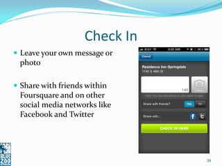 Check In
 Leave your own message or
 photo

 Share with friends within
 Foursquare and on other
 social media networks like
 Facebook and Twitter




                               39
 