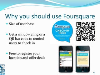 Why you should use Foursquare
 Size of user base


 Get a window cling or a
  QR bar code to remind
  users to check in

 Free to register your
  location and offer deals


                             43
 