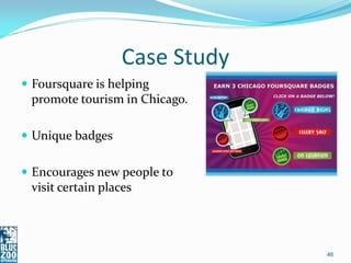 Case Study
 Foursquare is helping
 promote tourism in Chicago.

 Unique badges


 Encourages new people to
 visit certain places




                                46
 