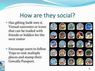 How are they social?
 Has gifting built into it.
  Virtual souvenirs or icons
  that can be traded with
  friends or hidden for the
  next visitor

 Encourage users to follow
  Trips to visit multiple
  places and stamp their
  Gowalla Passport.

                                 49
 