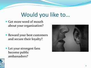 Would you like to…
 Get more word of mouth
 about your organization?

 Reward your best customers
 and secure their loyalty?

 Let your strongest fans
 become public
 ambassadors?

                                5
 
