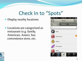 Check In to “Spots”
 Display nearby locations


 Locations are categorized as
 restaurant (e.g. family,
 American, Asian), bar,
 convenience store, etc.




                                 51
 