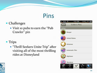 Pins
 Challenges
    Visit 10 pubs to earn the “Pub
     Crawler” pin


 Trips
    “Thrill Seekers Unite Trip” after
     visiting all of the most thrilling
     rides at Disneyland



                                          55
 