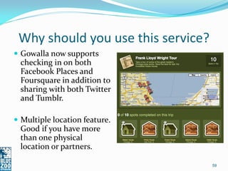 Why should you use this service?
 Gowalla now supports
 checking in on both
 Facebook Places and
 Foursquare in addition to
 sharing with both Twitter
 and Tumblr.

 Multiple location feature.
 Good if you have more
 than one physical
 location or partners.

                                    59
 