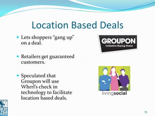 Location Based Deals
 Lets shoppers “gang up”
  on a deal.

 Retailers get guaranteed
  customers.

 Speculated that
  Groupon will use
  Whrrl’s check in
  technology to facilitate
  location based deals.

                             75
 