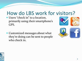 How do LBS work for visitors?
 Users “check in” to a location,
  primarily using their smartphone’s
  GPS.

 Customized messages about what
  they’re doing can be sent to people
  who check in.




                                        8
 