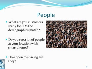 People
 What are you customers
 ready for? Do the
 demographics match?

 Do you see a lot of people
 at your location with
 smartphones?

 How open to sharing are
 they?
                               83
 
