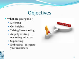 Objectives
 What are your goals?
   Listening
   Get insights
   Talking/broadcasting
   Amplify existing
    marketing initiative
   Supporting
   Embracing – integrate
    your customers


                               84
 