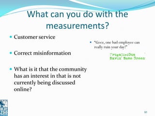 What can you do with the
         measurements?
 Customer service
                                   “Geez, one bad employee can
                                    really ruin your day!”
 Correct misinformation


 What is it that the community
 has an interest in that is not
 currently being discussed
 online?


                                                                  91
 