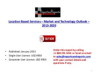 Location Based Services – Market and Technology Outlook –
2013-2020
• Published: January 2013
• Single User License: US$ 4950
• Corporate User License: US$ 9950
Order this report by calling
+1 888 391 5441 or Send an email
to sales@reportsandreports.com
with your contact details and
questions if any.
1
 