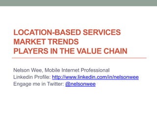 LOCATION-BASED SERVICES
MARKET TRENDS
PLAYERS IN THE VALUE CHAIN

Nelson Wee, Mobile Internet Professional
Linkedin Profile: http://www.linkedin.com/in/nelsonwee
Engage me in Twitter: @nelsonwee
 