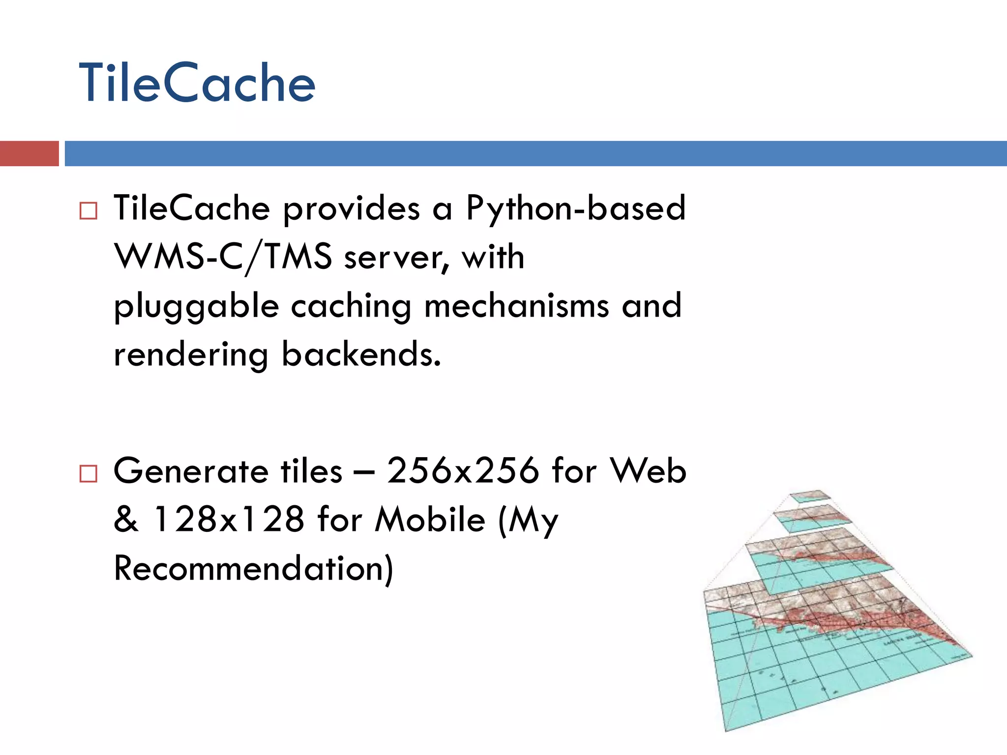 TileCache
   TileCache provides a Python-based
    WMS-C/TMS server, with
    pluggable caching mechanisms and
    rendering backends.

   Generate tiles – 256x256 for Web
    & 128x128 for Mobile (My
    Recommendation)
 