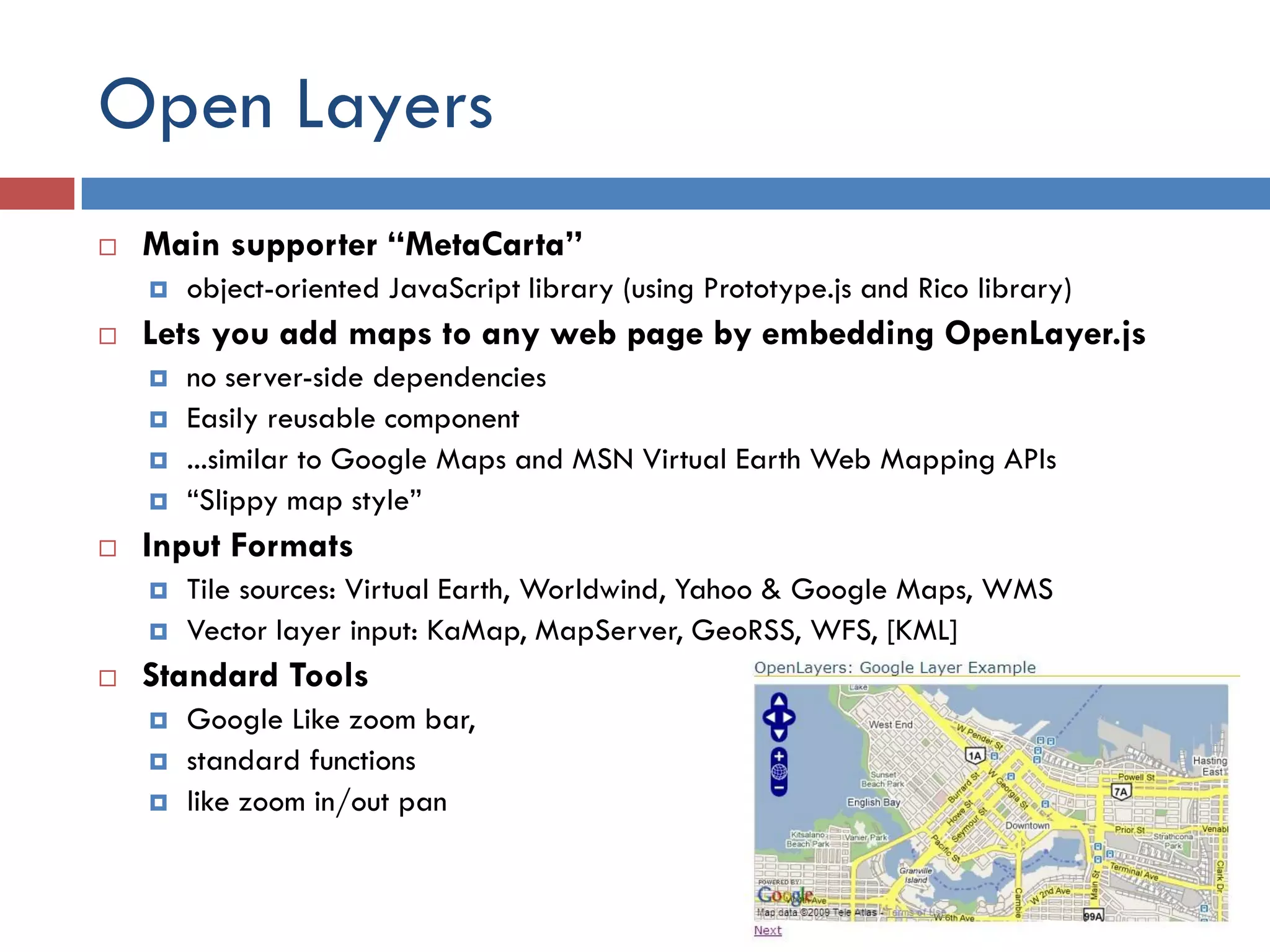 Open Layers
   Main supporter “MetaCarta”
       object-oriented JavaScript library (using Prototype.js and Rico library)
   Lets you add maps to any web page by embedding OpenLayer.js
       no server-side dependencies
       Easily reusable component
       ...similar to Google Maps and MSN Virtual Earth Web Mapping APIs
       “Slippy map style”
   Input Formats
       Tile sources: Virtual Earth, Worldwind, Yahoo & Google Maps, WMS
       Vector layer input: KaMap, MapServer, GeoRSS, WFS, [KML]
   Standard Tools
       Google Like zoom bar,
       standard functions
       like zoom in/out pan
 