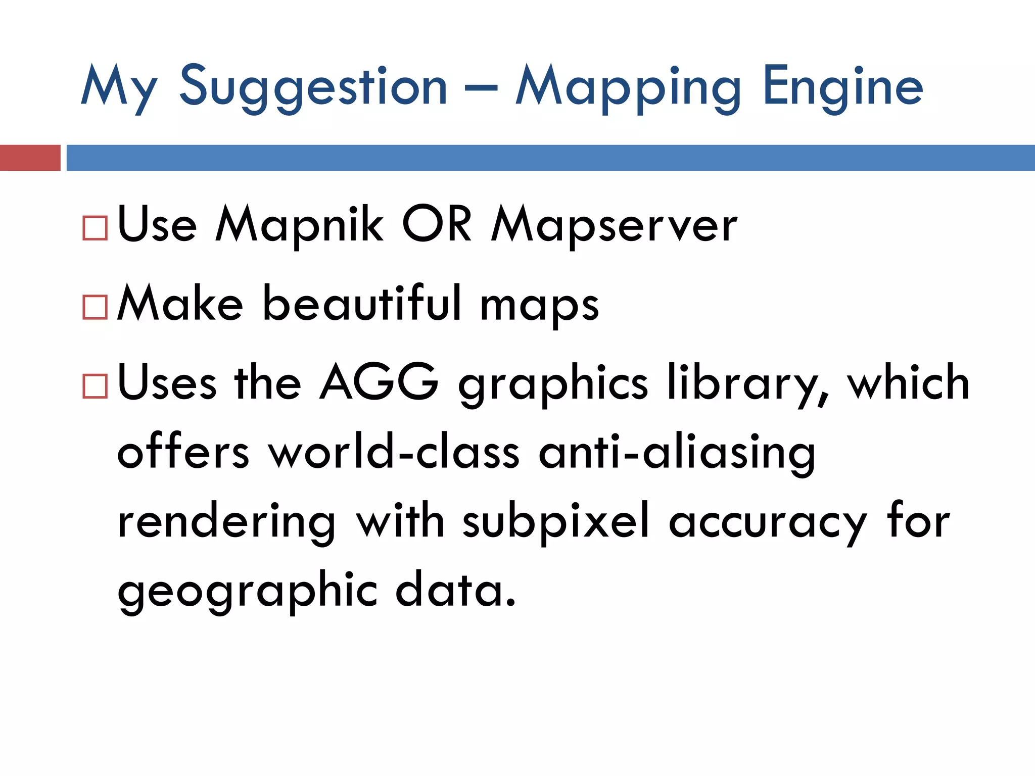 My Suggestion – Mapping Engine

 Use Mapnik OR Mapserver
 Make beautiful maps

 Uses the AGG graphics library, which

  offers world-class anti-aliasing
  rendering with subpixel accuracy for
  geographic data.
 
