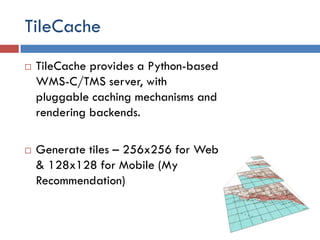 TileCache
   TileCache provides a Python-based
    WMS-C/TMS server, with
    pluggable caching mechanisms and
    rendering backends.

   Generate tiles – 256x256 for Web
    & 128x128 for Mobile (My
    Recommendation)
 