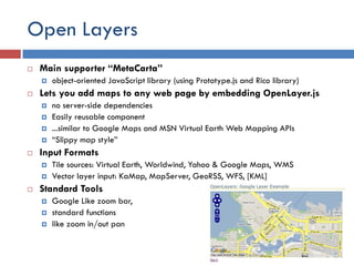 Open Layers
   Main supporter “MetaCarta”
       object-oriented JavaScript library (using Prototype.js and Rico library)
   Lets you add maps to any web page by embedding OpenLayer.js
       no server-side dependencies
       Easily reusable component
       ...similar to Google Maps and MSN Virtual Earth Web Mapping APIs
       “Slippy map style”
   Input Formats
       Tile sources: Virtual Earth, Worldwind, Yahoo & Google Maps, WMS
       Vector layer input: KaMap, MapServer, GeoRSS, WFS, [KML]
   Standard Tools
       Google Like zoom bar,
       standard functions
       like zoom in/out pan
 