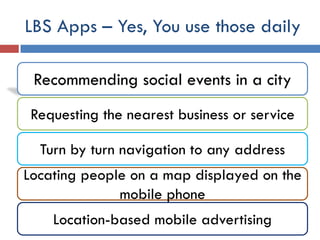 LBS Apps – Yes, You use those daily

 Recommending social events in a city
 Requesting the nearest business or service

  Turn by turn navigation to any address
Locating people on a map displayed on the
              mobile phone
    Location-based mobile advertising
 